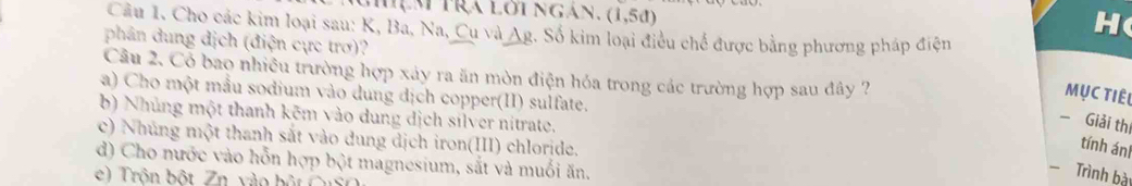 (1,5d)
Câu 1. Cho các kim loại sau: K, Ba, Na, Cụ và A_B
H( 
phân dung dịch (điện cực trơ)? 2. Số kim loại điều chế được bằng phương pháp điện 
Câu 2. Có bao nhiều trường hợp xây ra ăn mòn điện hóa trong các trường hợp sau đây ? 
a) Cho một mẫu sodium vào dung dịch copper(II) sulfate. 
Mục tiêu 
b) Nhúng một thanh kẽm vào dung dịch silver nitrate. 
- Giải thị 
c) Nhúng một thanh sắt vào dung dịch iron(III) chloride. 
tính án 
d) Cho nước vào hỗn hợp bột magnesium, sắt và muối ăn. 
e Trôn bột Zn vào b ộ t C n 
Trình bà