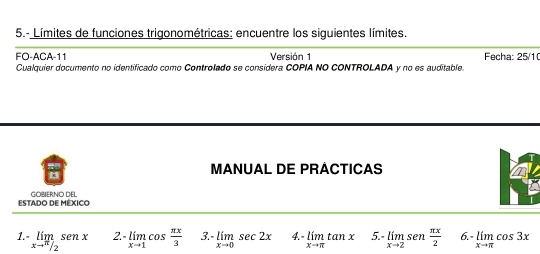 5.- Límites de funciones trigonométricas: encuentre los siguientes límites. 
FO-ACA-11 Versión 1 Fecha: 25/1 
Cualquier documento no identificado como Controlado se considera COPIA NO CONTROLADA y no es auditable. 
MANUAL DE PRACTICAS 
ESTADO DE MÉXICO GOBIERNO DEL 
1. limlimits _xto  π /2 senx 2. limlimits _xto 1cos  π x/3  3. -limlimits _xto 0sec 2x 4. limlimits _xto π tan x 5.- limlimits _xto 2sen  π x/2  6. -limlimits _xto π cos 3x