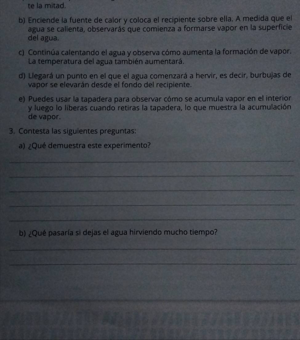 te la mitad. 
b) Enciende la fuente de calor y coloca el recipiente sobre ella. A medida que el 
agua se calienta, observarás que comienza a formarse vapor en la superficie 
del agua. 
c) Continúa calentando el agua y observa cómo aumenta la formación de vapor. 
La temperatura del agua también aumentará. 
d) Llegará un punto en el que el agua comenzará a hervir, es decir, burbujas de 
vapor se elevarán desde el fondo del recipiente. 
e) Puedes usar la tapadera para observar cómo se acumula vapor en el interior 
y luego lo liberas cuando retiras la tapadera, lo que muestra la acumulación 
de vapor. 
3. Contesta las siguientes preguntas: 
a) ¿Qué demuestra este experimento? 
_ 
_ 
_ 
_ 
_ 
b) ¿Qué pasaría si dejas el agua hirviendo mucho tiempo? 
_ 
_