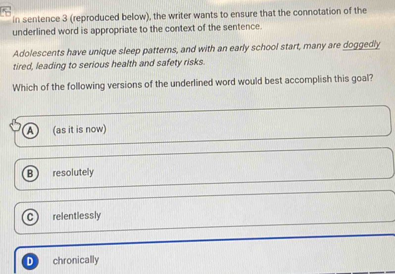 In sentence 3 (reproduced below), the writer wants to ensure that the connotation of the
underlined word is appropriate to the context of the sentence.
Adolescents have unique sleep patterns, and with an early school start, many are doggedly
tired, leading to serious health and safety risks.
Which of the following versions of the underlined word would best accomplish this goal?
A (as it is now)
B resolutely
C relentlessly
D chronically