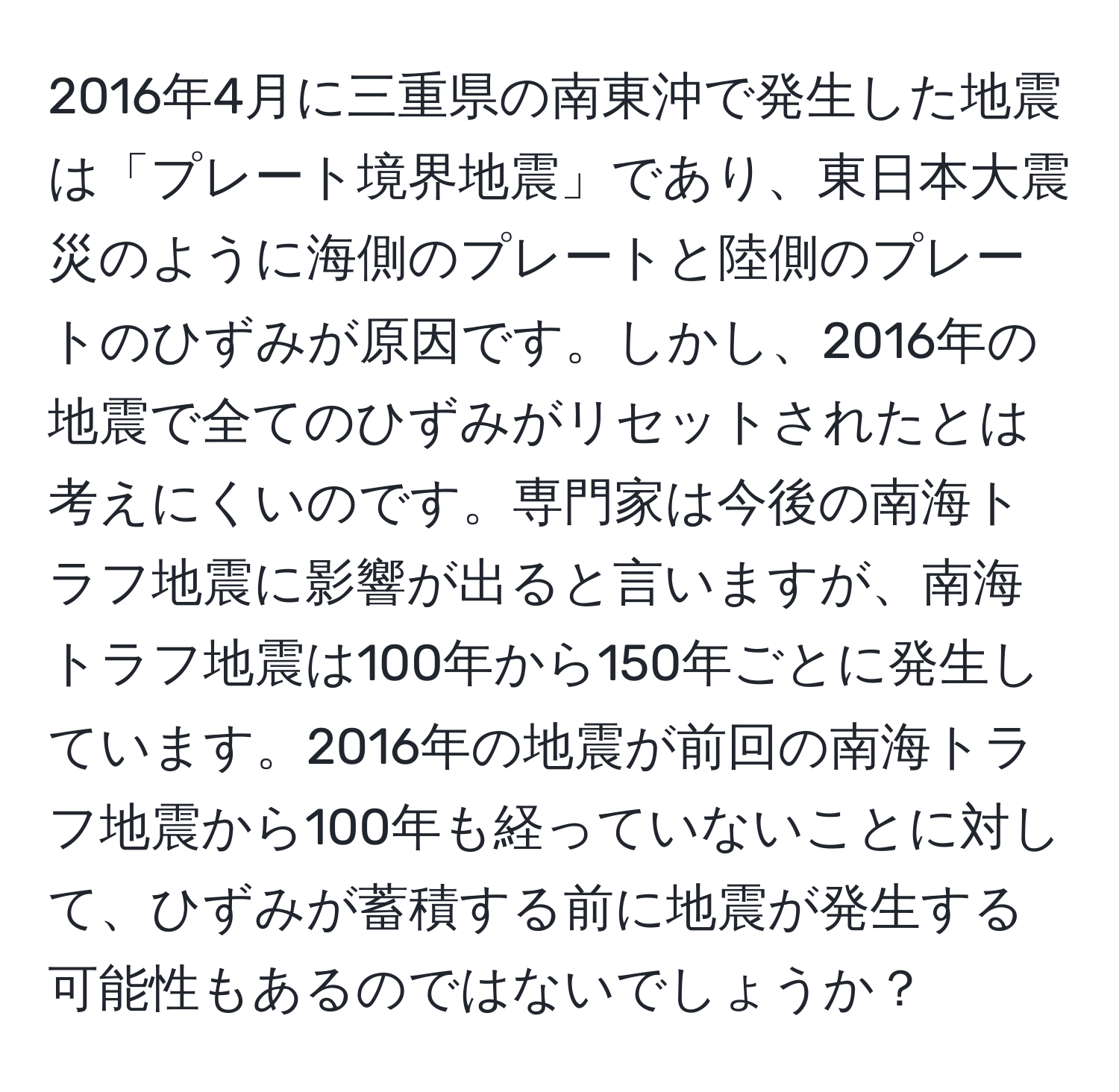 2016年4月に三重県の南東沖で発生した地震は「プレート境界地震」であり、東日本大震災のように海側のプレートと陸側のプレートのひずみが原因です。しかし、2016年の地震で全てのひずみがリセットされたとは考えにくいのです。専門家は今後の南海トラフ地震に影響が出ると言いますが、南海トラフ地震は100年から150年ごとに発生しています。2016年の地震が前回の南海トラフ地震から100年も経っていないことに対して、ひずみが蓄積する前に地震が発生する可能性もあるのではないでしょうか？