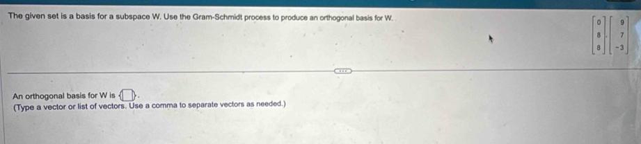 The given set is a basis for a subspace W. Use the Gram-Schmidt process to produce an orthogonal basis for W.
beginbmatrix 0 8 8endbmatrix · beginbmatrix 9 7 -3endbmatrix
An orthogonal basis for W is  □ 
(Type a vector or list of vectors. Use a comma to separate vectors as needed.)