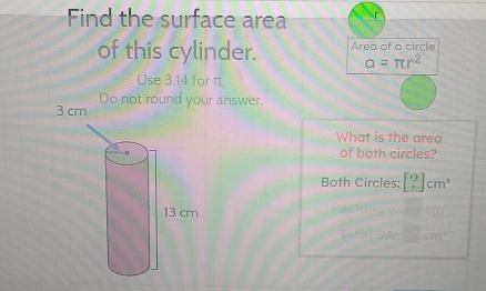 Find the surface area
of this cylinder. Area of a circle
alpha =π r^2
Use 3:14 for π.
ur answer.
What is the area
of both circles?
Both Circles: [?]cm^2
Rectanale
Total SAc□ cm^2