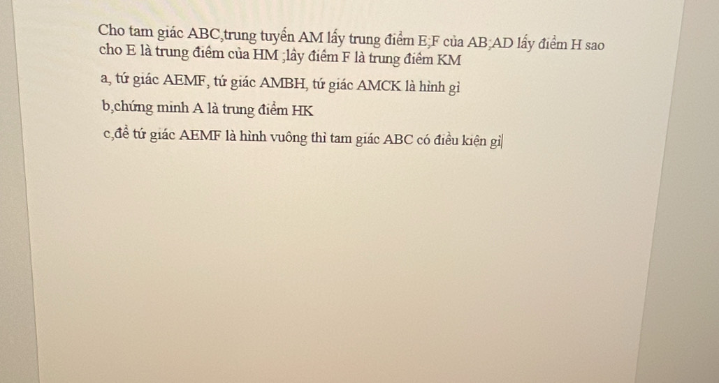 Cho tam giác ABC,trung tuyển AM lấy trung điểm E; F của AB; AD lấy điểm H sao 
cho E là trung điểm của HM;lây điểm F là trung điểm KM
a, tứ giác AEMF, tứ giác AMBH, tứ giác AMCK là hình gì 
b,chứng minh A là trung điểm HK
c,đề tứ giác AEMF là hình vuông thì tam giác ABC có điều kiện gì|