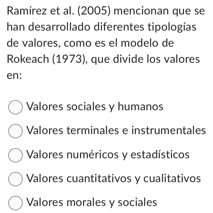 Ramírez et al. (2005) mencionan que se
han desarrollado diferentes tipologías
de valores, como es el modelo de
Rokeach (1973), que divide los valores
en:
Valores sociales y humanos
Valores terminales e instrumentales
Valores numéricos y estadísticos
Valores cuantitativos y cualitativos
Valores morales y sociales