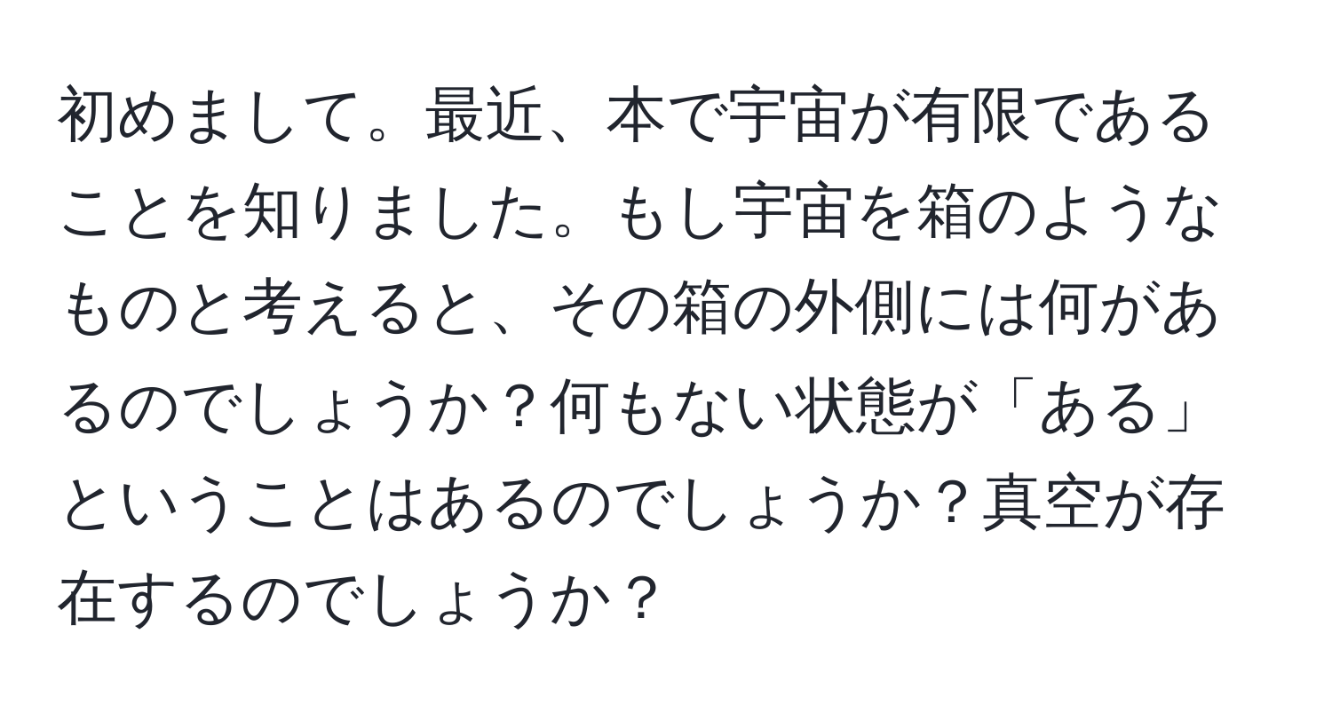 初めまして。最近、本で宇宙が有限であることを知りました。もし宇宙を箱のようなものと考えると、その箱の外側には何があるのでしょうか？何もない状態が「ある」ということはあるのでしょうか？真空が存在するのでしょうか？