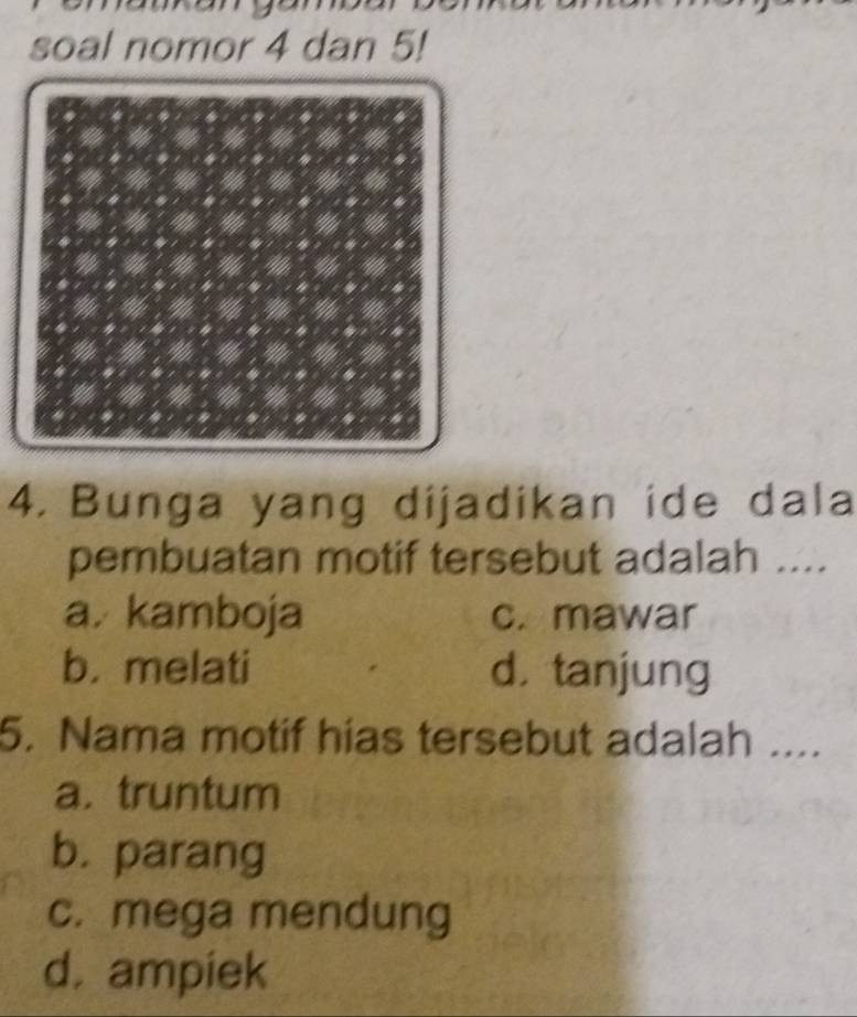 soal nomor 4 dan 5!
4. Bunga yang dijadikan ide dala
pembuatan motif tersebut adalah ....
a. kamboja c. mawar
b. melati d， tanjung
5. Nama motif hias tersebut adalah ....
a. truntum
b. parang
c. mega mendung
d. ampiek