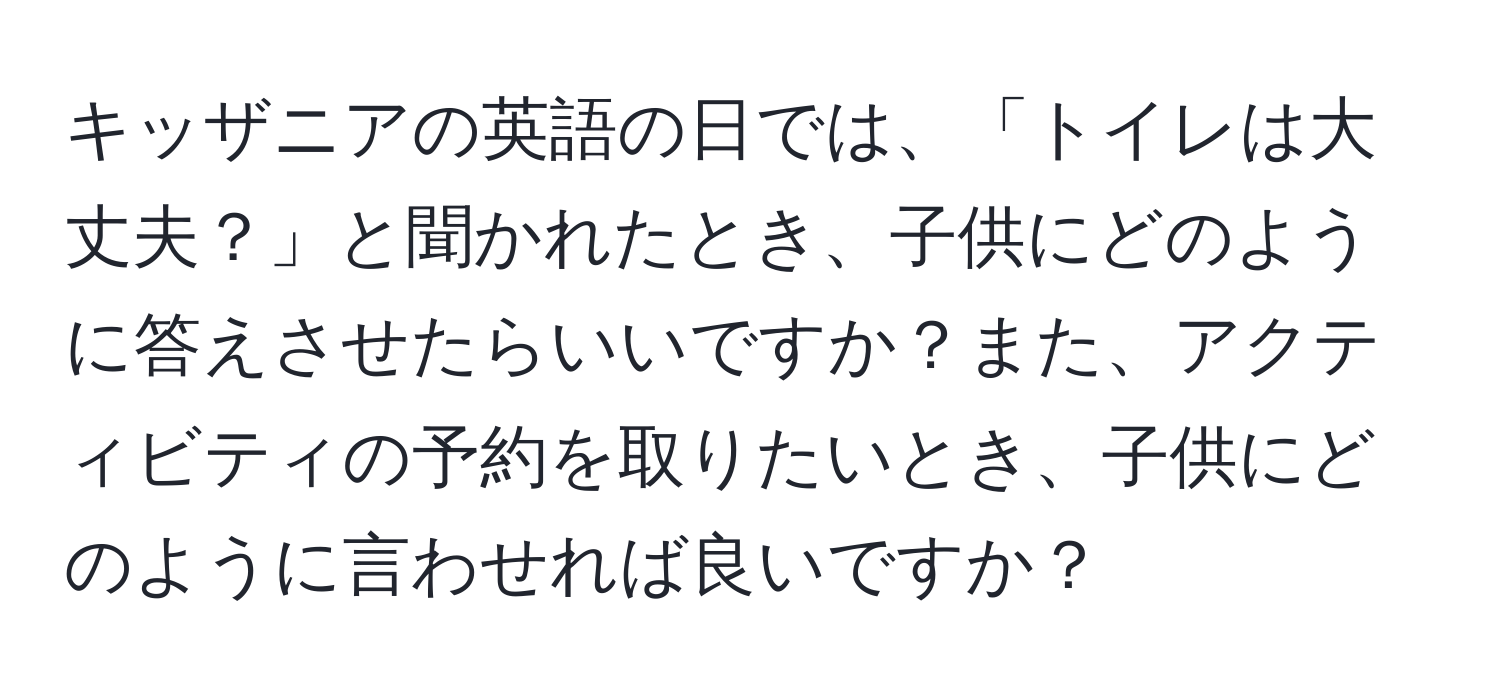 キッザニアの英語の日では、「トイレは大丈夫？」と聞かれたとき、子供にどのように答えさせたらいいですか？また、アクティビティの予約を取りたいとき、子供にどのように言わせれば良いですか？