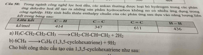 464
Câu 58: Trong ngành công nghệ lọc hoá dầu, các ankan thường được loại bỏ hydrogen trong các phản
ứng dehydro hoá để tạo ra những sản phẩm hydrocarbon không no có nhiều ứng dụng trong
công nghiệp. Hãy tính biến thiên enthalpy chuẩn của các phản ứng sau dựa vào năng lượng liên
kết trong b
H_3C-CH_2-CH_2-CH_3to CH_2-CH-CH=CH_2+2H_2
b) 6CH_4to C_6H_6(1,3,5-cyclohexatriene) +9H_2
Cho biết công thức cấu tạo của 1,3,5-cyclohexatriene như sau: