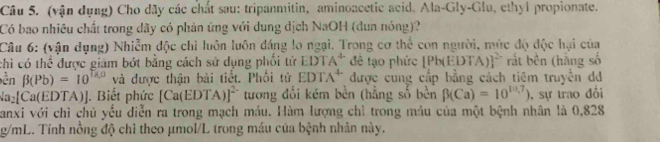 (vận dụng) Cho dây các chất sau: tripanmitin, aminoacetic acid, Ala-Gly-Glu, ethyl propionate. 
Có bao nhiêu chất trong dãy có phản ứng với dung dịch NaOH (dun nóng)? 
Câu 6: (vận dụng) Nhiễm độc chỉ luôn luôn đáng lo ngại. Trong cơ thể con người, mức độ độc hại của 
chỉ có thể được giám bớt bằng cách sử dụng phối tử EDTA^(4-) để tạo phức |Pbí EDTA)]^2- rắt bên (hằng số 
ền beta (Pb)=10^(T_K,0) và được thận bài tiết. Phối tử EDTA^4 được cung cấp bằng cách tiêm truyền dd
surd a_2[Ca(EDTA)]. Biết phức [Ca(EDTA)]^2- tương đối kém bền (hẳng số bền beta (Ca)=10^(10,7)) , sự trao đổi 
Janxi với chỉ chủ yếu diễn ra trong mạch máu. Hàm lượng chỉ trong máu của một bệnh nhân là 0,828
g/mL. Tính nồng độ chỉ theo μmol/L trong máu của bệnh nhân này.