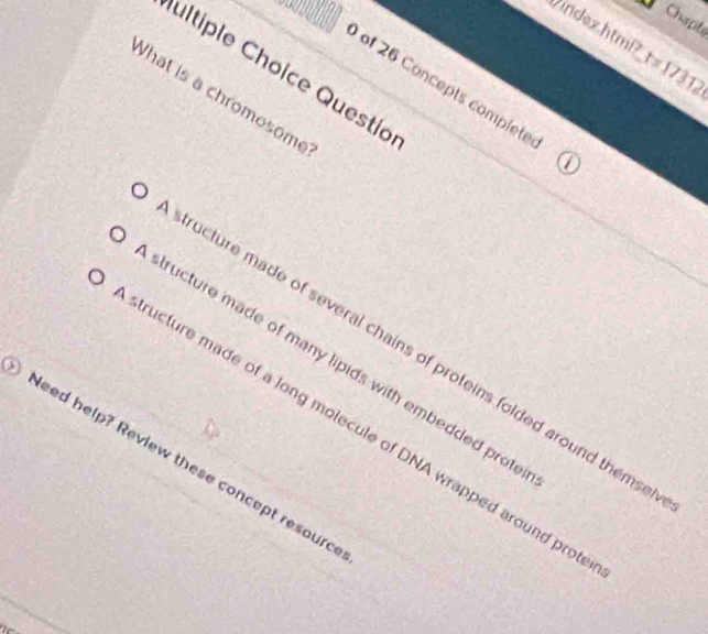 Chapte
index.htmP?_t= 1731.
ultiple Choice Questío
of 26 Concepts complete
What is a chromosome
ructure made of several chains of proteins folded around thems .
tructure made of many lipids with embedded prote
ructure made of a long molecule of DNA wrapped around pro
sed help? Review these concept resourd