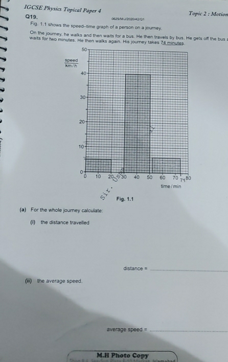 IGCSE Physics Topical Paper 4 Topic 2 : Motion 
Q19. 0625/MJ/2020/42/Q1 
Fig. 1.1 shows the speed--time graph of a person on a journey. 
On the journey, he walks and then waits for a bus. He then travels by bus. He gets off the bus 
waits for two minutes. He then walks again. His journey takes 74 minutes
Fig. 1.1 
(a) For the whole journey calculate: 
(I) the distance travelled 
distance =_ 
(ii) the average speed. 
average speed =_ 
M.H Photo Copy