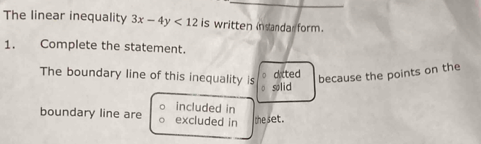 The linear inequality 3x-4y<12</tex> is written instandarform. 
1. Complete the statement. 
dotted 
because the points on the 
The boundary line of this inequality is solid 
included in 
boundary line are excluded in the set .