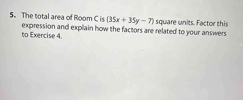 The total area of Room C is (35x+35y-7) square units. Factor this 
expression and explain how the factors are related to your answers 
to Exercise 4.