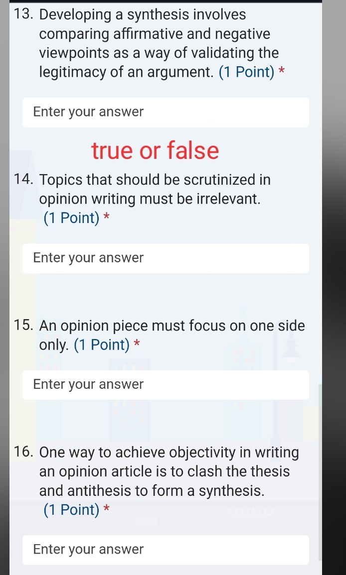 Developing a synthesis involves 
comparing affirmative and negative 
viewpoints as a way of validating the 
legitimacy of an argument. (1 Point) * 
Enter your answer 
true or false 
14. Topics that should be scrutinized in 
opinion writing must be irrelevant. 
(1 Point) * 
Enter your answer 
15. An opinion piece must focus on one side 
only. (1 Point) * 
Enter your answer 
16. One way to achieve objectivity in writing 
an opinion article is to clash the thesis 
and antithesis to form a synthesis. 
(1 Point) * 
Enter your answer