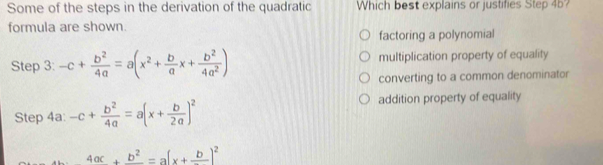 Some of the steps in the derivation of the quadratic Which best explains or justifies Step 45?
formula are shown.
factoring a polynomial
Step 3: -c+ b^2/4a =a(x^2+ b/a x+ b^2/4a^2 ) multiplication property of equality
converting to a common denominator
Step 4a: -c+ b^2/4a =a(x+ b/2a )^2
addition property of equality
_ 4ac+frac 2=_ b)^2