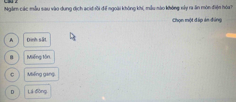 Cau 2
Ngâm các mẫu sau vào dung dịch acid rồi đế ngoài không khí, mẫu nào không xảy ra ăn mòn điện hóa?
Chọn một đáp án đúng
A Đinh sắt.
B Miếng tôn.
C Miếng gang.
D Lá đồng.