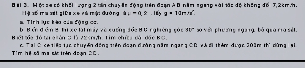 Một xe có khối lượng 2 tấn chuyển động trên đoạn A B nằm ngang với tốc độ không đối 7, 2km/h. 
Hệ số ma sát giữa xe và mặt đường là mu =0,2 , lấy g=10m/s^2. 
a. Tính lực kéo của động cơ. 
b. Đến điểm B thì xe tắt máy và xuống dốc B C nghiêng góc 30° so với phương ngang, bỏ qua ma sát. 
Biết tốc độ tại chân C là 72km/h. Tìm chiều dài dốc BC. 
c. Tại C xe tiếp tục chuyển động trên đoạn đường nằm ngang CD và đi thêm được 200m thì dừng lại. 
Tìm hệ số ma sát trên đoạn CD.