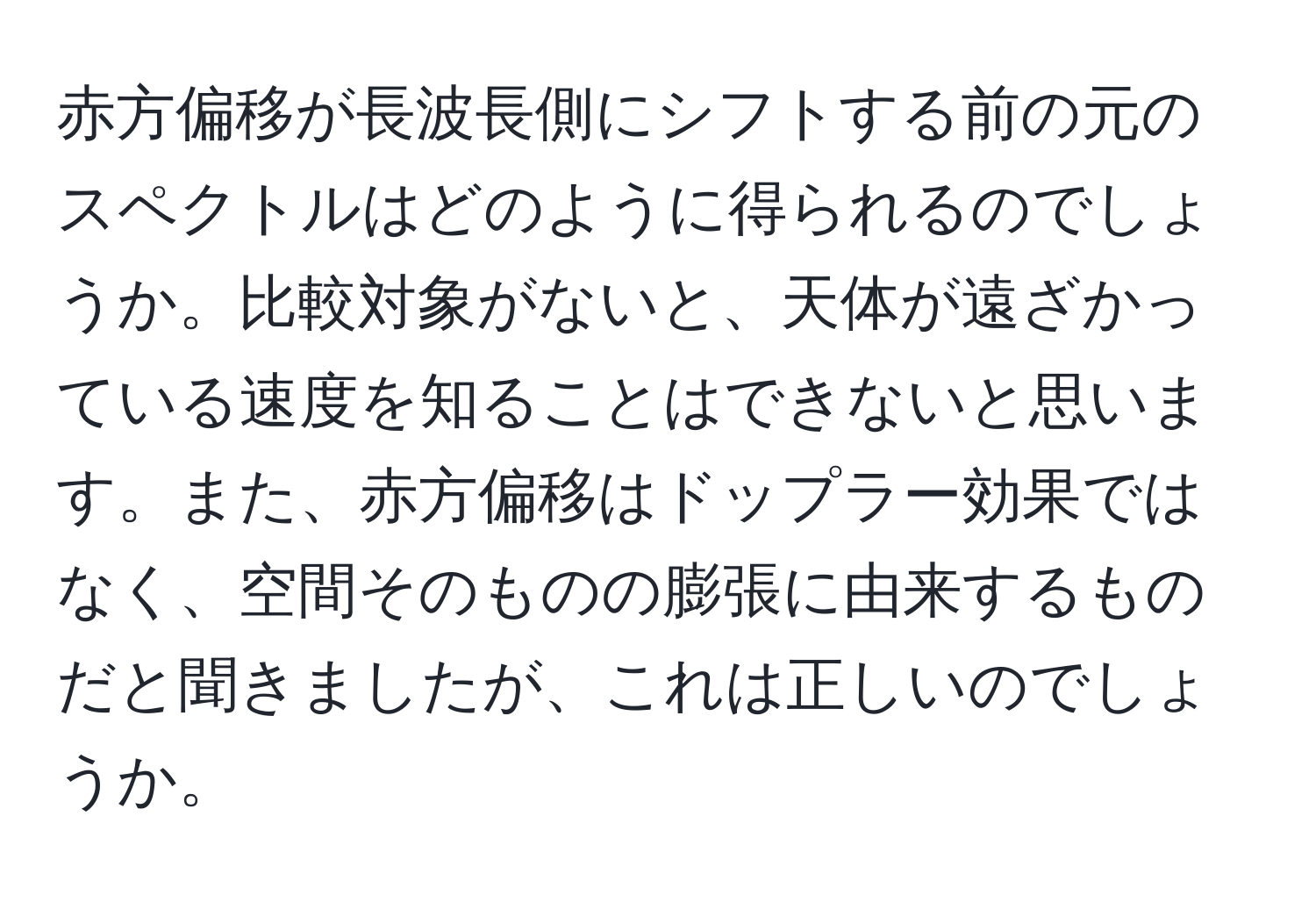 赤方偏移が長波長側にシフトする前の元のスペクトルはどのように得られるのでしょうか。比較対象がないと、天体が遠ざかっている速度を知ることはできないと思います。また、赤方偏移はドップラー効果ではなく、空間そのものの膨張に由来するものだと聞きましたが、これは正しいのでしょうか。