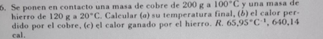 Se ponen en contacto úna masa de cobre de 200 g a 100°C y una masa de 
hierro de 120 g 20°C. Calcular (ø) su temperatura final, (b) el calor per- 
dido por el cobre, (c) el calor ganado por el hierro. R. 65.95°C^(-1), 640, 14
cal.