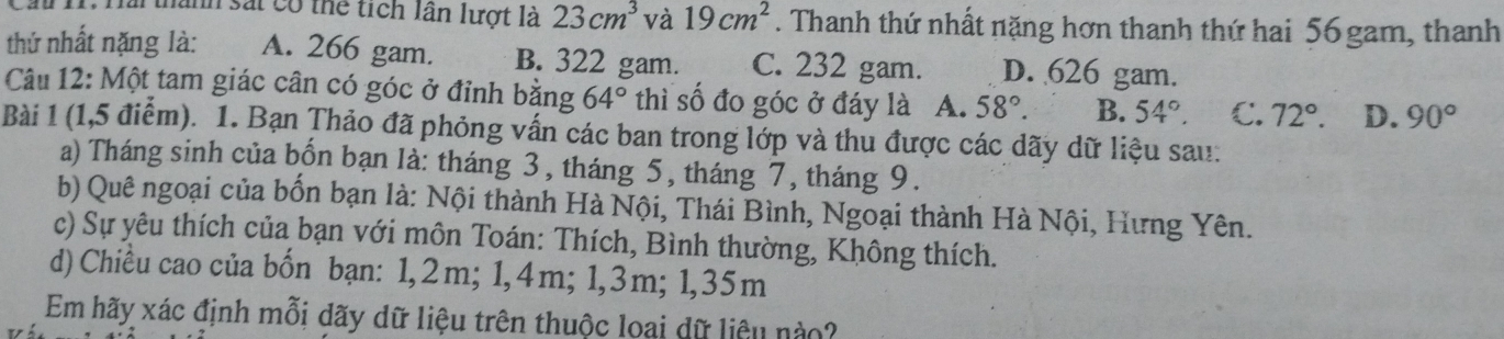 a 11. Hải thành sắt có thể tích lần lượt là 23cm^3 và 19cm^2. Thanh thứ nhất nặng hơn thanh thứ hai 56 gam, thanh
thứ nhất nặng là: A. 266 gam. B. 322 gam. C. 232 gam. D. 626 gam.
Câu 12: Một tam giác cân có góc ở đỉnh bằng 64° thì số đo góc ở đáy là A. 58°. B. 54°. C. 72°. D. 90°
Bài 1 (1,5 điểm). 1. Bạn Thảo đã phỏng vấn các ban trong lớp và thu được các dãy dữ liệu sau:
a) Tháng sinh của bốn bạn là: tháng 3, tháng 5, tháng 7, tháng 9.
b) Quê ngoại của bốn bạn là: Nội thành Hà Nội, Thái Bình, Ngoại thành Hà Nội, Hưng Yên.
c) Sự yêu thích của bạn với môn Toán: Thích, Bình thường, Không thích.
d) Chiều cao của bốn bạn: 1,2m; 1, 4m; 1, 3m; 1,35m
Em hãy xác định mỗi dãy dữ liệu trên thuộc loại dữ liêu nào?