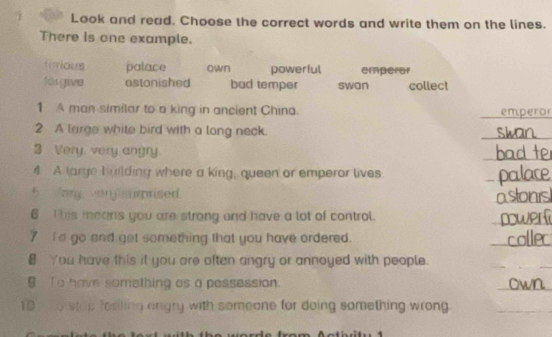 Look and read. Choose the correct words and write them on the lines.
There is one example.
turious palace own powerful emperor
forgive astonished bad temper swan collect
1 A man similar to a king in ancient China.
_emperor
2 A large white bird with a long neck.
_
3 Very, very angry
_
4 A targe building where a king, queen or emperor lives.
_
_
5 ary very surprised
6 This means you are strong and have a lot of control.
_
7 To go and get something that you have ordered.
_
You have this if you are often angry or annoyed with people.
_
§ To have something as a possession.
_
10 o stop feeling engry with someone for doing something wrong_