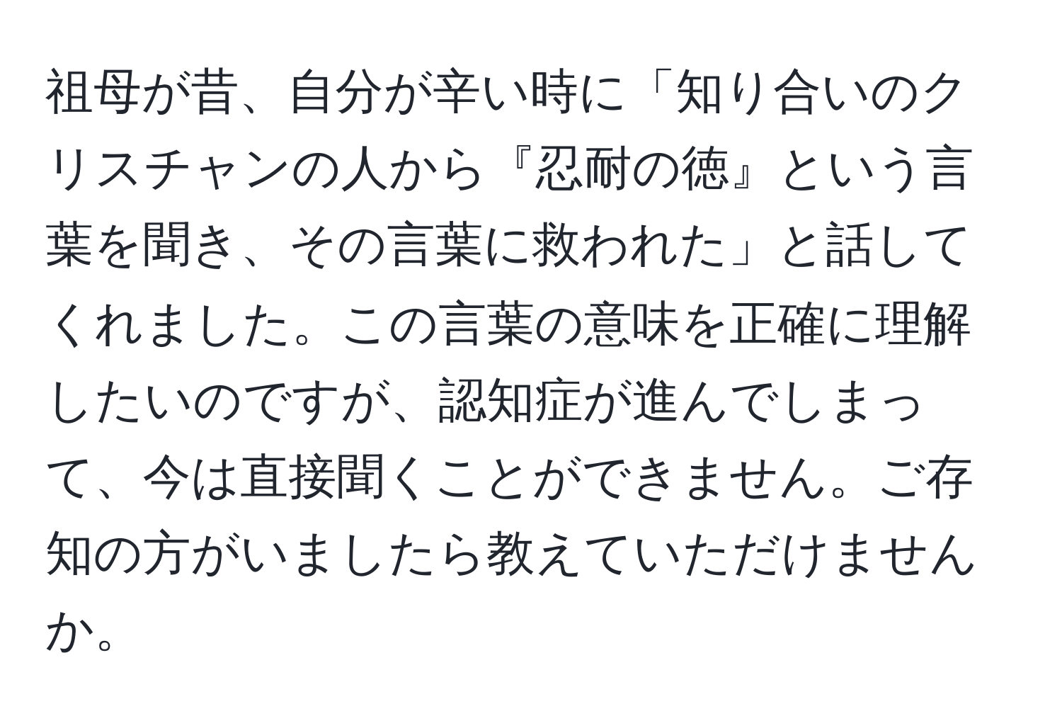 祖母が昔、自分が辛い時に「知り合いのクリスチャンの人から『忍耐の徳』という言葉を聞き、その言葉に救われた」と話してくれました。この言葉の意味を正確に理解したいのですが、認知症が進んでしまって、今は直接聞くことができません。ご存知の方がいましたら教えていただけませんか。