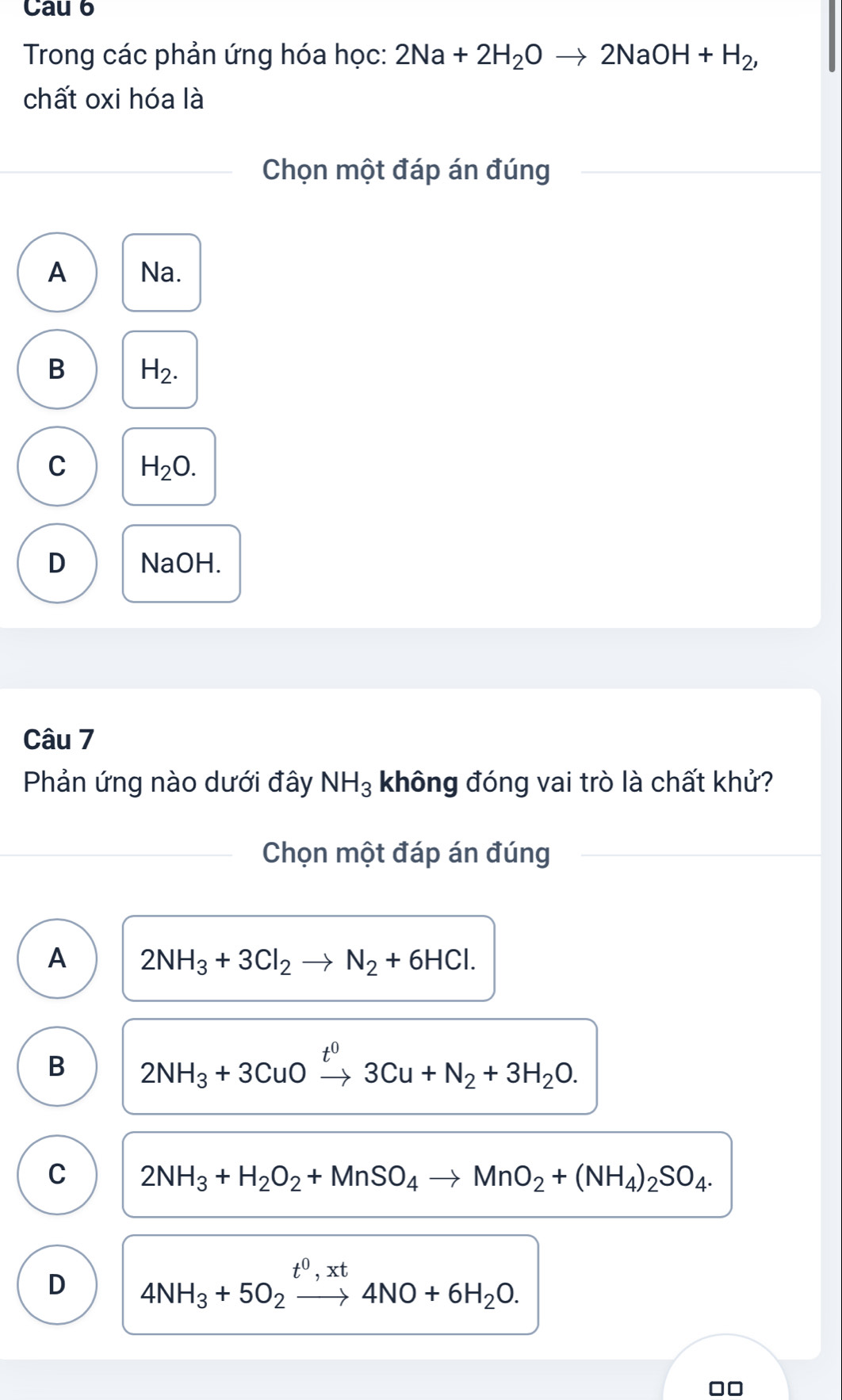 Cau 6
Trong các phản ứng hóa học: 2Na+2H_2Oto 2NaOH+H_2, 
chất oxi hóa là
Chọn một đáp án đúng
A Na.
B H_2.
C H_2O.
D NaOH.
Câu 7
Phản ứng nào dưới đây NH_3 không đóng vai trò là chất khử?
Chọn một đáp án đúng
A 2NH_3+3Cl_2to N_2+6HCl.
B 2NH_3+3CuOxrightarrow t^03Cu+N_2+3H_2O.
C 2NH_3+H_2O_2+MnSO_4to MnO_2+(NH_4)_2SO_4.
D 4NH_3+5O_2xrightarrow t^0,xt4NO+6H_2O.