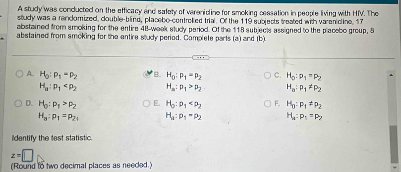 A study was conducted on the efficacy and safety of varenicline for smoking cessation in people living with HIV. The
study was a randomized, double-blind, placebo-controlled trial. Of the 119 subjects treated with varenicline, 17
abstained from smoking for the entire 48-week study period. Of the 118 subjects assigned to the placebo group, 8
abstained from smoking for the entire study period. Complete parts (a) and (b).
A. H_0:p_1=p_2 B. H_0:p_1=p_2 C. H_0:p_1=p_2
H_a:p_1
H_a:p_1>p_2
H_a:p_1!= p_2
D. H_0:p_1>p_2 E. H_0:p_1 F. H_0:p_1!= p_2
H_a:p_1=p_2c
H_a:p_1=p_2
H_a:p_1=p_2
Identify the test statistic.
z=□
(Round to two decimal places as needed.)