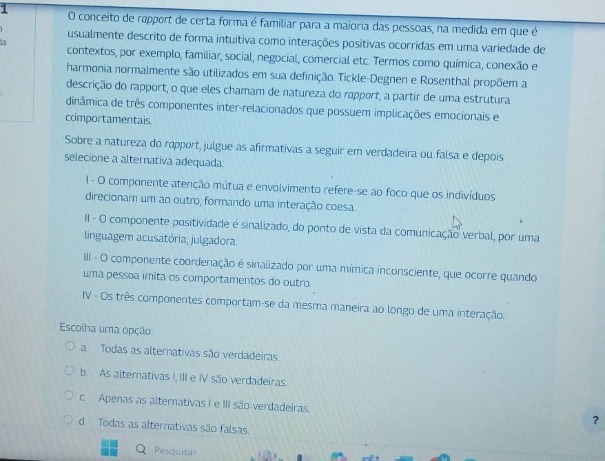 conceito de rapport de certa forma é familiar para a maioria das pessoas, na medida em que é
usualmente descrito de forma intuitiva como interações positivas ocorridas em uma variedade de
la
contextos, por exemplo, familiar, social, negocial, comercial etc. Termos como química, conexão e
harmonia normalmente são utilizados em sua definição. Tickle-Degnen e Rosenthal propõem a
descrição do rapport, o que eles chamam de natureza do rapport, a partir de uma estrutura
dinâmica de três componentes inter-relacionados que possuem implicações emocionais e
comportamentais
Sobre a natureza do rapport, julgue as afirmativas a seguir em verdadeira ou falsa e depois
selecione a alternativa adequada:
I - O componente atenção mútua e envolvimento refere-se ao foco que os indivíduos
direcionam um ao outro, formando uma interação coesa
II - O componente positividade é sinalizado, do ponto de vista da comunicação verbal, por uma
linguagem acusatória, julgadora.
III - O componente coordenação é sinalizado por uma mímica inconsciente, que ocorre quando
uma pessoa imita os comportamentos do outro.
IV - Os três componentes comportam-se da mesma maneira ao longo de uma interação.
Escolha uma opção:
a Todas as alternativas são verdadeiras.
b. As alternativas I, III e IV são verdadeiras.
c. Apenas as alternativas I e III são verdadeiras.
？
d. Todas as alternativas são falsas.
Pesquisar