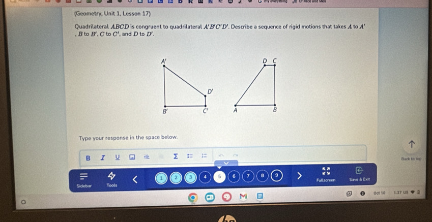 (Geometry, Unit 1, Lesson 17)
Quadrilateral ABCD is congruent to quadrilateral '. Describe a sequence of rigid motions that takes A to A'B'C'D' A'
, B to B' C to C' and D to D'.

Type your response in the space below.
B I U  Σ Black to top
1 2 3 4 5 6 7 8 9 Fullscreen
Sidebar Tools Save & Exit
M
Oct 10 1.37 U9