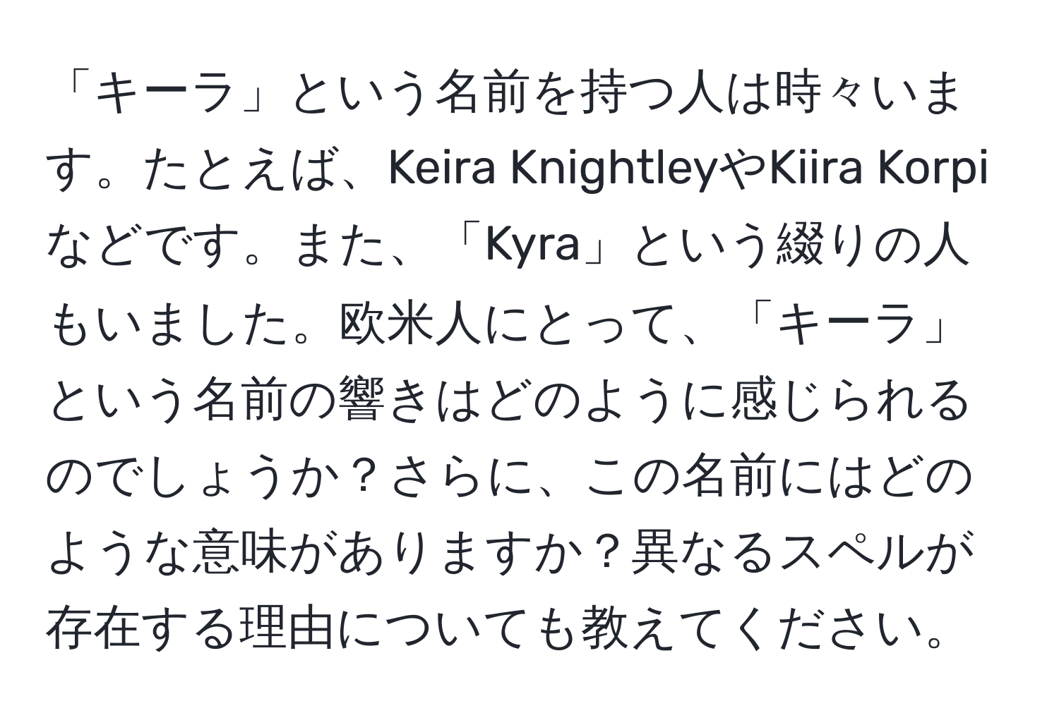 「キーラ」という名前を持つ人は時々います。たとえば、Keira KnightleyやKiira Korpiなどです。また、「Kyra」という綴りの人もいました。欧米人にとって、「キーラ」という名前の響きはどのように感じられるのでしょうか？さらに、この名前にはどのような意味がありますか？異なるスペルが存在する理由についても教えてください。