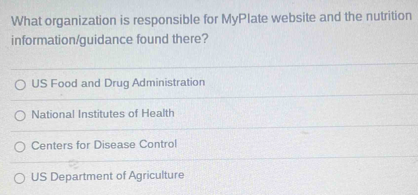 What organization is responsible for MyPlate website and the nutrition
information/guidance found there?
US Food and Drug Administration
National Institutes of Health
Centers for Disease Control
US Department of Agriculture