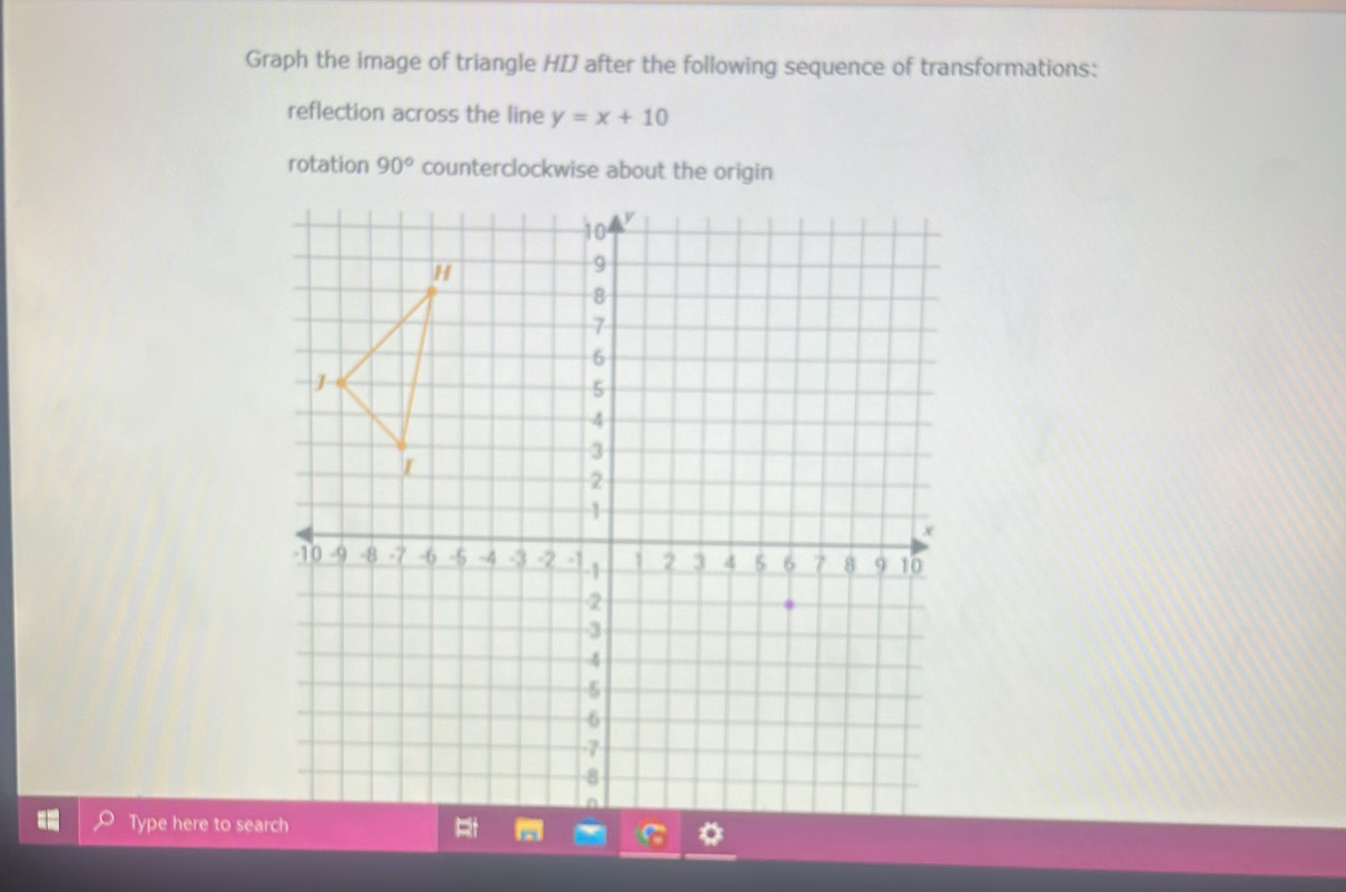 Graph the image of triangle HIJ after the following sequence of transformations: 
reflection across the line y=x+10
rotation 90° counterclockwise about the origin 
Type here to sea