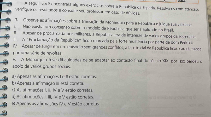 A seguir você encontrará alguns exercícios sobre a República da Espada. Resolva-os com atenção,
verifique os resultados e consulte seu professor em caso de dúvidas.
1. Observe as afirmações sobre a transição da Monarquia para a República e julgue sua validade.
1. Não existia um consenso sobre o modelo de República que seria aplicado no Brasil.
II. Apesar de proclamada por militares, a República era de interesse de vários grupos da sociedade.
III. A “Proclamação da República” ficou marcada pela forte resistência por parte de dom Pedro II.
IV. Apesar de surgir em um episódio sem grandes conflitos, a fase inicial da República ficou caracterizada
por uma série de revoltas.
V. A Monarquia teve dificuldades de se adaptar ao contexto final do século XIX, por isso perdeu o
apoio de vários grupos sociais.
a) Apenas as afirmações I e II estão corretas.
b) Apenas a afirmação III está correta.
c) As afirmações I, II, IV e V estão corretas.
d) As afirmações I, III, IV e V estão corretas.
e) Apenas as afirmações IV e V estão corretas.