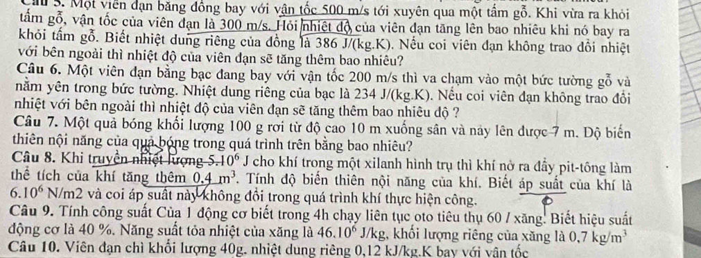 ă S. Một viên dạn băng đồng bay với vận tốc 500 m/s tới xuyên qua một tấm gỗ. Khi vừa ra khỏi
tấm gỗ, vận tốc của viên đạn là 300 m/s. Hỏi nhiệt độ của viên dạn tăng lên bao nhiêu khi nó bay ra
khỏi tấm gỗ. Biết nhiệt dung riêng của đồng là 386 J/(kg.K). Nếu coi viên đạn không trao đồi nhiệt
với bên ngoài thì nhiệt độ của viên đạn sẽ tăng thêm bao nhiêu?
Câu 6. Một viên đạn bằng bạc đang bay với vận tốc 200 m/s thì va chạm vào một bức tường gỗ và
nằm yên trong bức tường. Nhiệt dung riêng của bạc là 234 J/(kg.K). Nếu coi viên đạn không trao đồi
nhiệt với bên ngoài thì nhiệt độ của viên đạn sẽ tăng thêm bao nhiêu độ ?
Câu 7. Một quả bóng khối lượng 100 g rợi từ độ cao 10 m xuống sân và này lên được 7 m. Độ biến
thiên nội năng của quả bóng trong quá trình trên bằng bao nhiêu?
Câu 8. Khi truyền nhiệt lượng 5. -10^6 J cho khí trong một xilanh hình trụ thì khí nờ ra đầy pit-tông làm
thể tích của khí tăng thêm 0.4m^3. Tính độ biến thiên nội năng của khí. Biết áp suất của khí là
6.10^6N/m2 và coi áp suất này không đổi trong quá trình khí thực hiện công.
Câu 9. Tính công suất Của 1 động cơ biết trong 4h chạy liên tục oto tiêu thụ 60 / xăng. Biết hiệu suất
động cơ là 40 %. Năng suất tỏa nhiệt của xăng là 46.10^6 J/kg, khối lượng riêng của xăng la0,7kg/m^3
Câu 10. Viên đạn chì khối lượng 40g. nhiệt dung riêng 0,12 kJ/kg.K bay với vận tốc