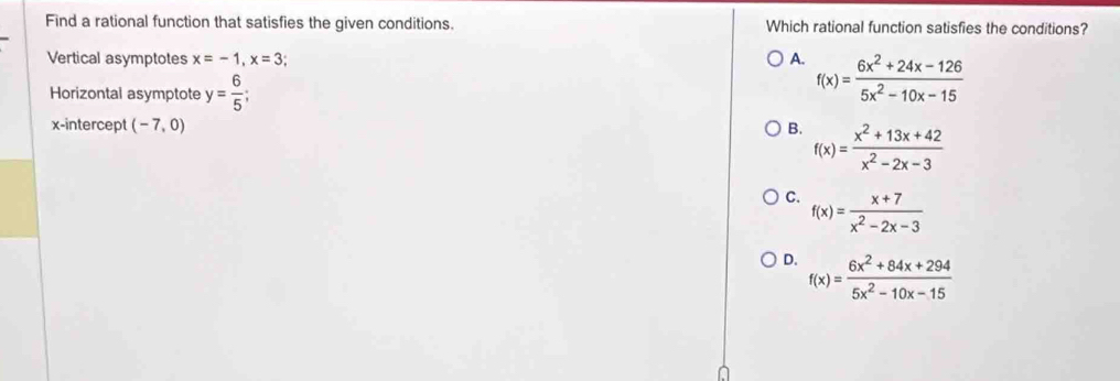 Find a rational function that satisfies the given conditions. Which rational function satisfies the conditions?
Vertical asymptotes x=-1, x=3; A. f(x)= (6x^2+24x-126)/5x^2-10x-15 
Horizontal asymptote y= 6/5 ; 
x-intercept (-7,0) B. f(x)= (x^2+13x+42)/x^2-2x-3 
C. f(x)= (x+7)/x^2-2x-3 
D. f(x)= (6x^2+84x+294)/5x^2-10x-15 