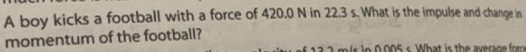 A boy kicks a football with a force of 420.0 N in 22.3 s. What is the impulse and change in 
momentum of the football?