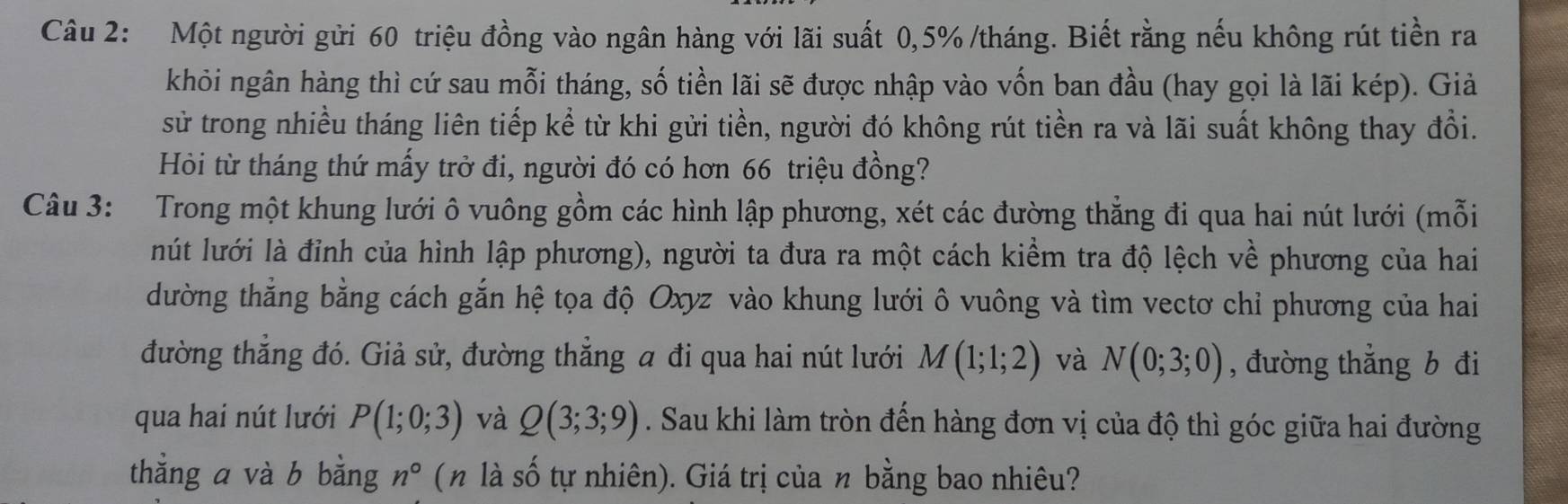 Một người gửi 60 triệu đồng vào ngân hàng với lãi suất 0,5% /tháng. Biết rằng nếu không rút tiền ra 
khỏi ngân hàng thì cứ sau mỗi tháng, số tiền lãi sẽ được nhập vào vốn ban đầu (hay gọi là lãi kép). Giả 
sử trong nhiều tháng liên tiếp kể từ khi gửi tiền, người đó không rút tiền ra và lãi suất không thay đổi. 
Hòi từ tháng thứ mấy trở đi, người đó có hơn 66 triệu đồng? 
Câu 3: Trong một khung lưới ô vuông gồm các hình lập phương, xét các đường thẳng đi qua hai nút lưới (mỗi 
lút lưới là đỉnh của hình lập phương), người ta đưa ra một cách kiểm tra độ lệch về phương của hai 
dường thẳng bằng cách gắn hệ tọa độ Oxyz vào khung lưới ô vuông và tìm vectơ chỉ phương của hai 
đường thẳng đó. Giả sử, đường thẳng a đi qua hai nút lưới M(1;1;2) và N(0;3;0) , đường thẳng b đi 
qua hai nút lưới P(1;0;3) và Q(3;3;9). Sau khi làm tròn đến hàng đơn vị của độ thì góc giữa hai đường 
thẳng a và b bằng n° ( n là số tự nhiên). Giá trị của n bằng bao nhiêu?