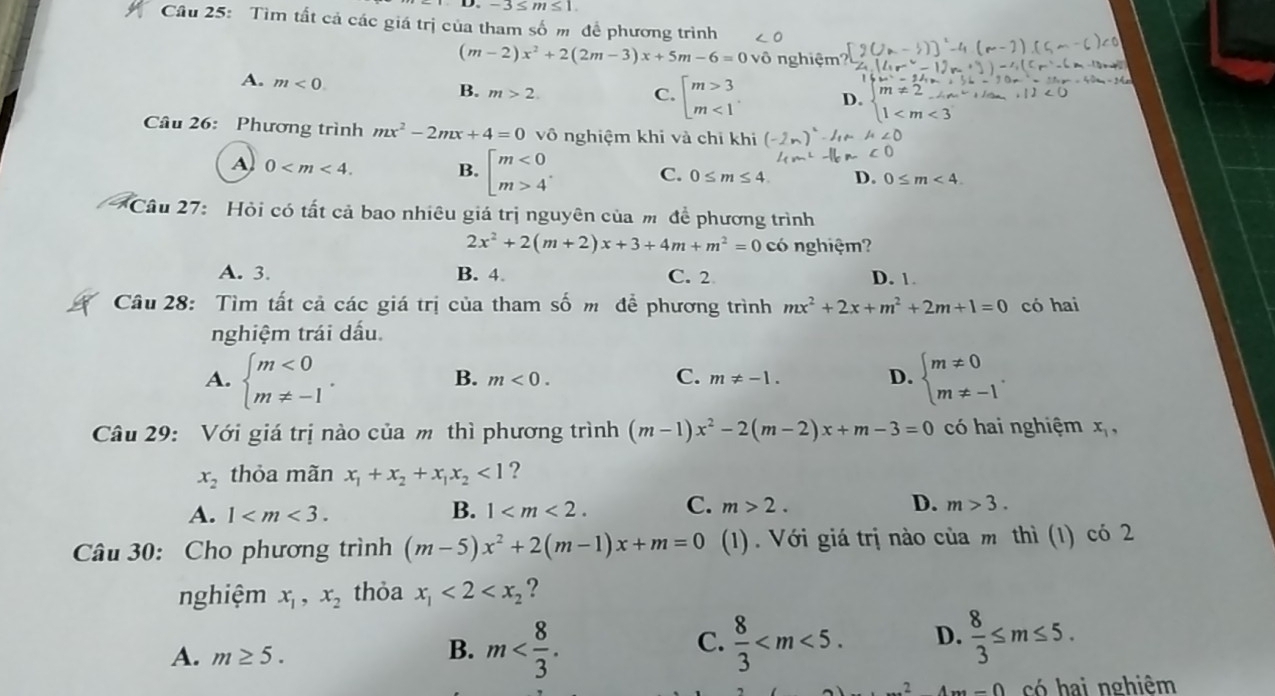 -3≤ m≤ 1
Cầu 25: Tìm tất cả các giá trị của tham số m để phương trình
(m-2)x^2+2(2m-3)x+5m-6=0vhat 0 nghiệm?
A. m<0.
B. m>2. C. beginarrayl m>3 m<1endarray. D. beginarrayl m!= 2 1
Câu 26: Phương trình mx^2-2mx+4=0vhat 0 nghiệm khi và chỉ khi ∠ O
A 0 B. beginbmatrix m<0 m>4endarray. C. 0≤ m≤ 4. D. 0≤ m<4.
Câu 27: Hỏi có tất cả bao nhiêu giá trị nguyên của m để phương trình
2x^2+2(m+2)x+3+4m+m^2=0 có nghiệm?
A. 3. B. 4. C. 2 D. 1.
Câu 28: Tìm tất cả các giá trị của tham số m đề phương trình mx^2+2x+m^2+2m+1=0 có hai
nghiệm trái dấu.
A. beginarrayl m<0 m!= -1endarray. . beginarrayl m!= 0 m!= -1endarray. .
C.
B. m<0. m!= -1. D.
Câu 29: Với giá trị nào của m thì phương trình (m-1)x^2-2(m-2)x+m-3=0 có hai nghiệm x_1,
x_2 thỏa mãn x_1+x_2+x_1x_2<1</tex> ?
B.
A. 1 1 C. m>2. D. m>3.
Câu 30: Cho phương trình (m-5)x^2+2(m-1)x+m=0 (1). Với giá trị nào của m thì (1) có 2
nghiệm x_1,x_2 thỏa x_1<2<x_2 ?
A. m≥ 5.
B. m  8/3  D.  8/3 ≤ m≤ 5.
C.
_ A,B có hai nghiêm