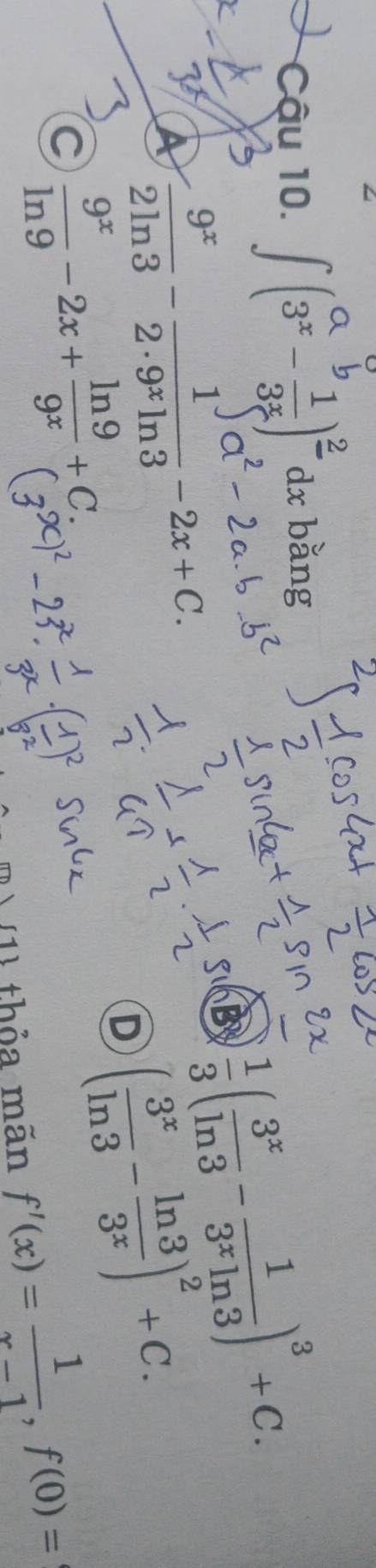 Cậu 10. ∫(3 -3)² d bằng
a  9^x/2ln 3 - 1/2· 9^xln 3 -2x+C.
B  1/3 ( 3^x/ln 3 - 1/3^xln 3 )^3+C.
C  9^x/ln 9 -2x+ ln 9/9^x +C.
D ( 3^x/ln 3 - ln 3/3^x )^2+C. 
m) (1) thỏa mãn f'(x)= 1/x-1 , f(0)=