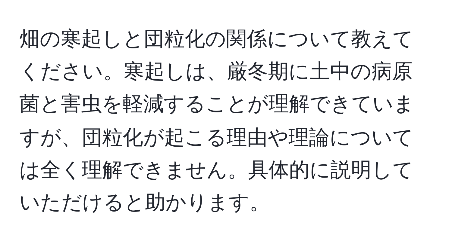 畑の寒起しと団粒化の関係について教えてください。寒起しは、厳冬期に土中の病原菌と害虫を軽減することが理解できていますが、団粒化が起こる理由や理論については全く理解できません。具体的に説明していただけると助かります。