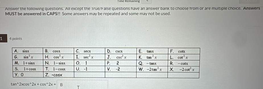 Time Remaining
Answer the following questions. All except the True/False questions have an answer bank to choose from or are multiple choice. Answers
MUST be answered in CAPS!! Some answers may be repeated and some may not be used.
1 4 points
tan^(wedge)2xcos^(wedge)2x+cos^(wedge)2x=B