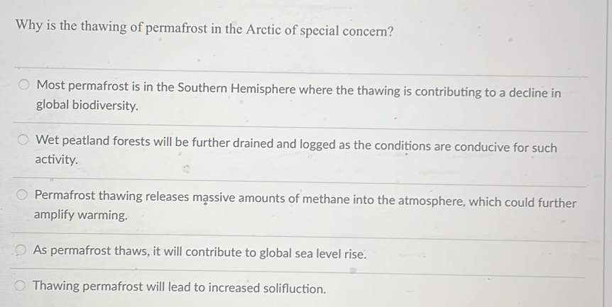 Why is the thawing of permafrost in the Arctic of special concern?
Most permafrost is in the Southern Hemisphere where the thawing is contributing to a decline in
global biodiversity.
Wet peatland forests will be further drained and logged as the conditions are conducive for such
activity.
Permafrost thawing releases massive amounts of methane into the atmosphere, which could further
amplify warming.
As permafrost thaws, it will contribute to global sea level rise.
Thawing permafrost will lead to increased solifluction.