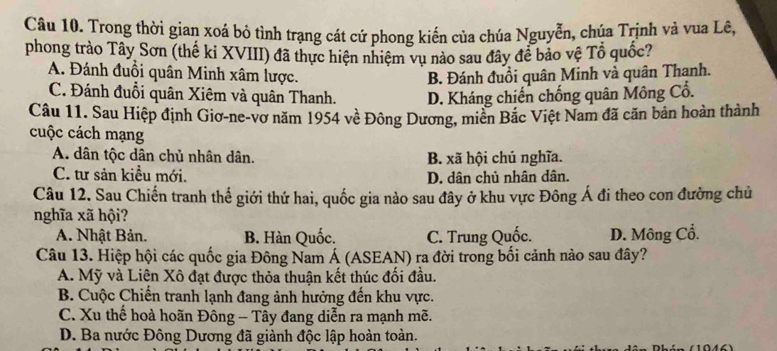 Trong thời gian xoá bỏ tình trạng cát cứ phong kiến của chúa Nguyễn, chúa Trịnh và vua Lê,
phong trào Tây Sơn (thế ki XVIII) đã thực hiện nhiệm vụ nào sau đây để bảo vệ Tổ quốc?
A. Đánh đuồi quân Minh xâm lược. B. Đánh đuồi quân Minh và quân Thanh.
C. Đánh đuổi quân Xiêm và quân Thanh. D. Kháng chiến chống quân Mông Cổ.
Câu 11. Sau Hiệp định Giơ-ne-vơ năm 1954 về Đông Dương, miền Bắc Việt Nam đã căn bản hoàn thành
cuộc cách mạng
A. dân tộc dân chủ nhân dân. B. xã hội chú nghĩa.
C. tư sản kiều mới. D. dân chủ nhân dân.
Câu 12. Sau Chiến tranh thế giới thứ hai, quốc gia nào sau đây ở khu vực Đông Á đi theo con đường chủ
nghĩa xã hội?
A. Nhật Bản. B. Hàn Quốc. C. Trung Quốc. D. Mông Cổ.
Câu 13. Hiệp hội các quốc gia Đông Nam Á (ASEAN) ra đời trong bối cảnh nào sau đây?
A. Mỹ và Liên Xô đạt được thỏa thuận kết thúc đối đầu.
B. Cuộc Chiến tranh lạnh đang ảnh hưởng đến khu vực.
C. Xu thế hoà hoãn Đông - Tây đang diễn ra mạnh mẽ.
D. Ba nước Đông Dương đã giành độc lập hoàn toàn.