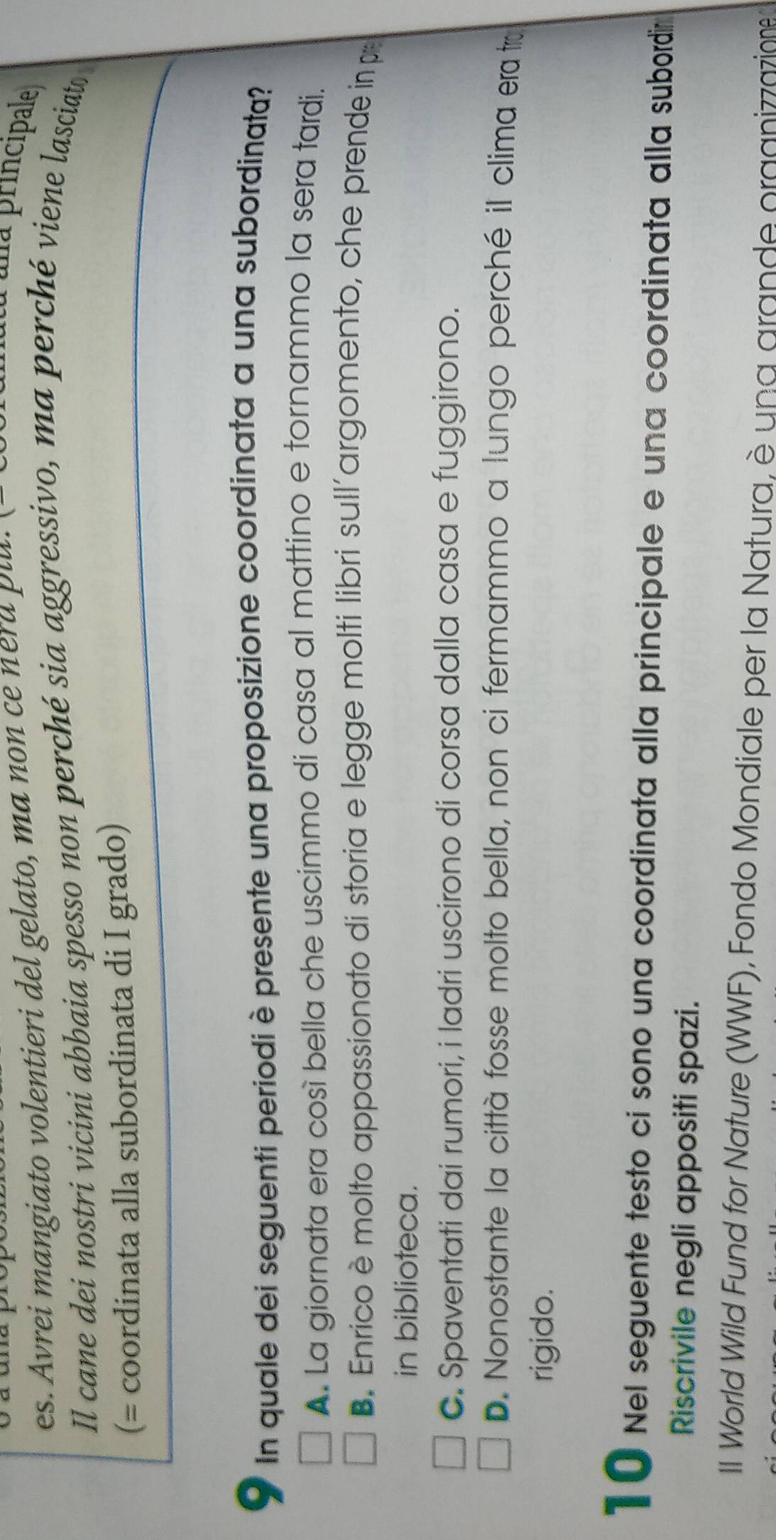 es. Avrei mangiato volentieri del gelato, ma non ce ne d p lu . 
na principale
Il cane dei nostri vicini abbaia spesso non perché sia aggressivo, ma perché viene lasciato
(= coordinata alla subordinata di I grado)
a In quale dei seguenti periodi è presente una proposizione coordinata a una subordinata?
A. La giornata era così bella che uscimmo di casa al mattino e tornammo la sera tardi.
B. Enrico è molto appassionato di storia e legge molti libri sull'argomento, che prende in pr
in biblioteca.
C. Spaventati dai rumori, i ladri uscirono di corsa dalla casa e fuggirono.
D. Nonostante la città fosse molto bella, non ci fermammo a lungo perché il clima era tru
rigido.
1 0 Nel seguente testo ci sono una coordinata alla principale e una coordinata alla subordin
Riscrivile negli appositi spazi.
II World Wild Fund for Nature (WWF), Fondo Mondiale per la Natura, è una grande organizzazione