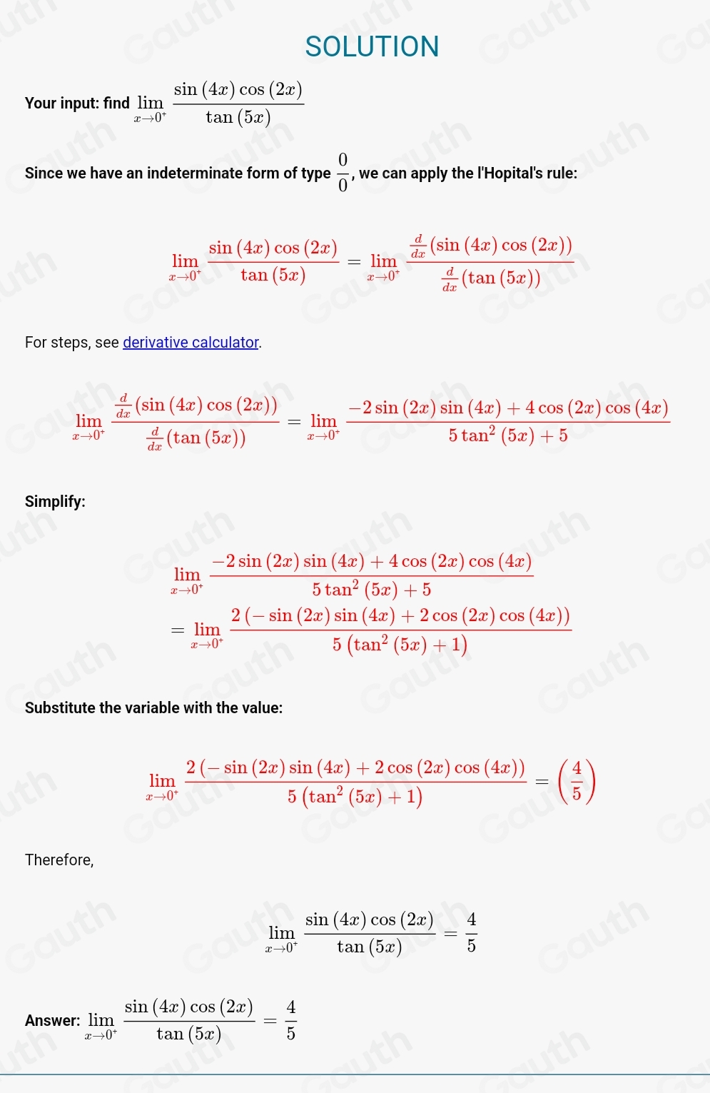 SOLUTION
Your input: find limlimits _xto 0^+ sin (4x)cos (2x)/tan (5x) 
Since we have an indeterminate form of type  0/0  , we can apply the l'Hopital's rule:
limlimits _xto 0^- sin (4x)cos (2x)/tan (5x) =limlimits _xto 0^-frac  d/dx (sin (4x)cos (2x)) d/dx (tan (5x))
For steps, see derivative calculator.
limlimits _xto 0^-frac  d/dx (sin (4x)cos (2x)) d/dx (tan (5x))=limlimits _xto 0^- (-2sin (2x)sin (4x)+4cos (2x)cos (4x))/5tan^2(5x)+5 
Simplify:
limlimits _xto 0^+ (-2sin (2x)sin (4x)+4cos (2x)cos (4x))/5tan^2(5x)+5 
=limlimits _xto 0^+ (2(-sin (2x)sin (4x)+2cos (2x)cos (4x)))/5(tan^2(5x)+1) 
Substitute the variable with the value:
limlimits _xto 0^+ (2(-sin (2x)sin (4x)+2cos (2x)cos (4x)))/5(tan^2(5x)+1) =( 4/5 )
Therefore,
limlimits _xto 0^+ sin (4x)cos (2x)/tan (5x) = 4/5 
Answer: limlimits _xto 0^+ sin (4x)cos (2x)/tan (5x) = 4/5 