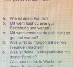 Wie ist deine Familie? 
b. Mit wem hast du eine gut 
Beziehung und warum? 
c. Mit wem verstehst du dich nicht so 
gut und warum? 
d. Was wirst du morgen mit deinen 
Freunden machen? 
e. Was ist deine Lieblingsaktivität mit 
deiner Familie? 
f. Was hast du letzte Woche mit 
d e in er Familia gomacht