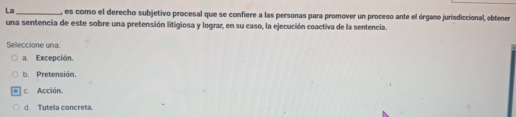 La_ , es como el derecho subjetivo procesal que se confiere a las personas para promover un proceso ante el órgano jurisdiccional, obtener
una sentencia de este sobre una pretensión litigiosa y lograr, en su caso, la ejecución coactiva de la sentencia.
Seleccione una:
a. Excepción.
b. Pretensión.
c. Acción.
d. Tutela concreta。