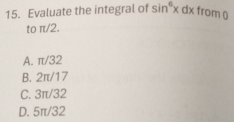 Evaluate the integral of sin^6xdx from 0
to π/2.
A. π/32
B. 2π/17
C. 3π/32
D. 5π/32